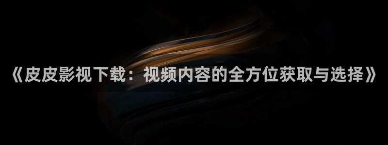 九七电影综合网：《皮皮影视下载：视频内容的全方位获取与选择》